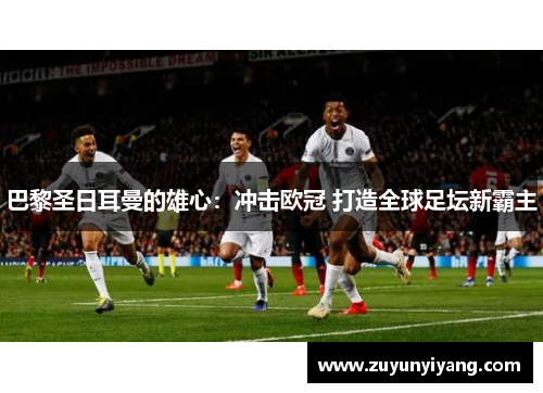 巴黎圣日耳曼的雄心：冲击欧冠 打造全球足坛新霸主